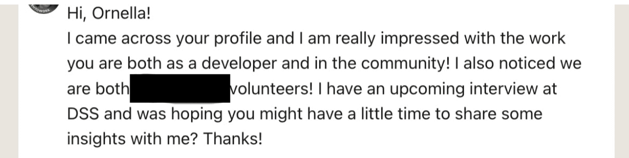 Screenshot of a Linkedin reachout Hi, Ornella! I came across your profile and I am really impressed with the work you are both as a developer and in the community! I also noticed we are both /redacted/ volunteers! I have an upcoming interview at DSS and was hoping you might have a little time to share some insights with me? Thanks!