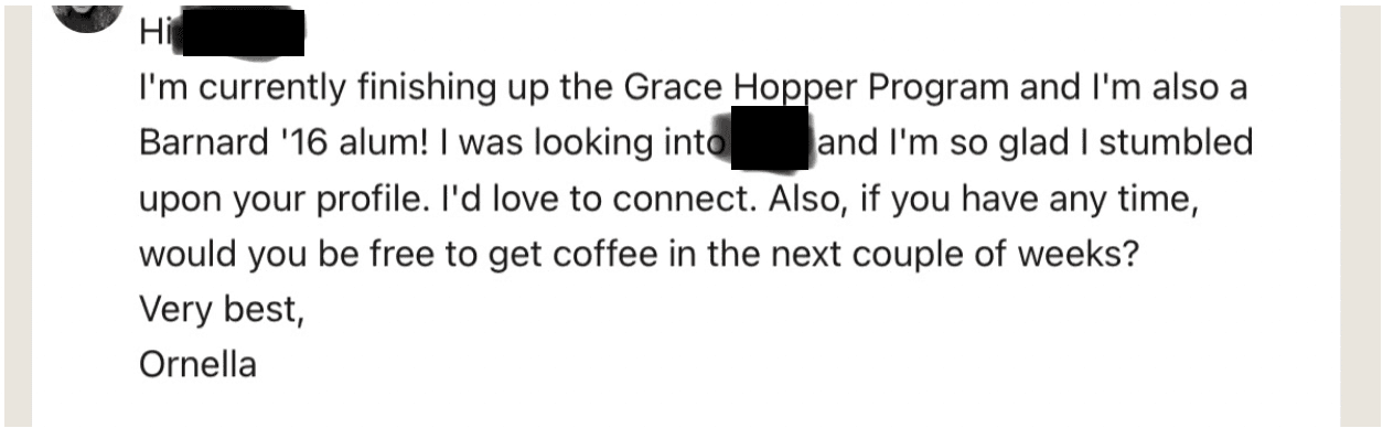 Screenshot reads: Hi /redacted/ I&rsquo;m currently finishing up the Grace Hopper Program and I&rsquo;m also a Barnard'16 alum! I was looking into /redacted/ and I&rsquo;m so glad I stumbled upon your profile. I&rsquo;d love to connect. Also, if you have any time, would you be free to get coffee in the next couple of weeks? Very best, Ornella